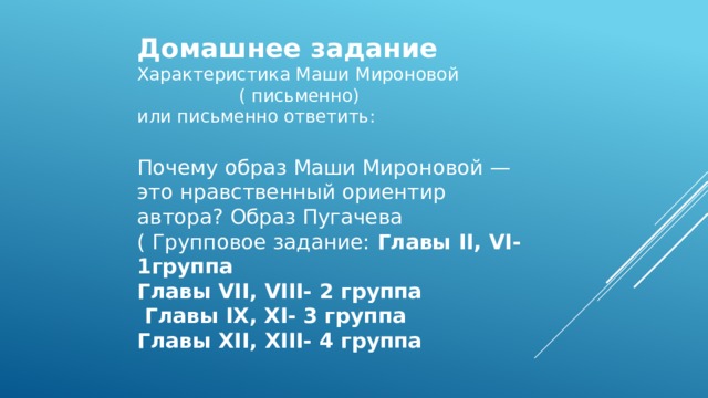 Домашнее задание Характеристика Маши Мироновой ( письменно) или письменно ответить: Почему образ Маши Мироновой — это нравственный ориентир автора? Образ Пугачева ( Групповое задание: Главы II, VI- 1группа Главы VII, VIII- 2 группа  Главы IX, XI- 3 группа Главы XII, XIII- 4 группа 