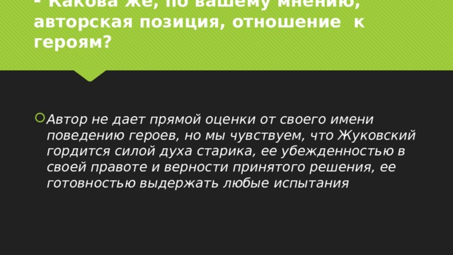 - Какова же, по вашему мнению, авторская позиция, отношение  к героям? Автор не дает прямой оценки от своего имени поведению героев, но мы чувствуем, что Жуковский гордится силой духа старика, ее убежденностью в своей правоте и верности принятого решения, ее готовностью выдержать любые испытания  