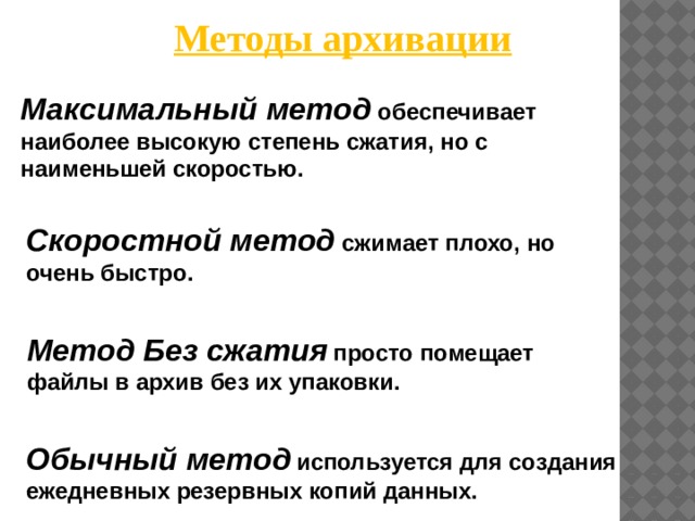 Методы архивации Максимальный метод обеспечивает наиболее высокую степень сжатия, но с наименьшей скоростью. Скоростной метод сжимает плохо, но очень быстро. Метод Без сжатия  просто помещает файлы в архив без их упаковки. Обычный метод  используется для создания ежедневных резервных копий данных.        