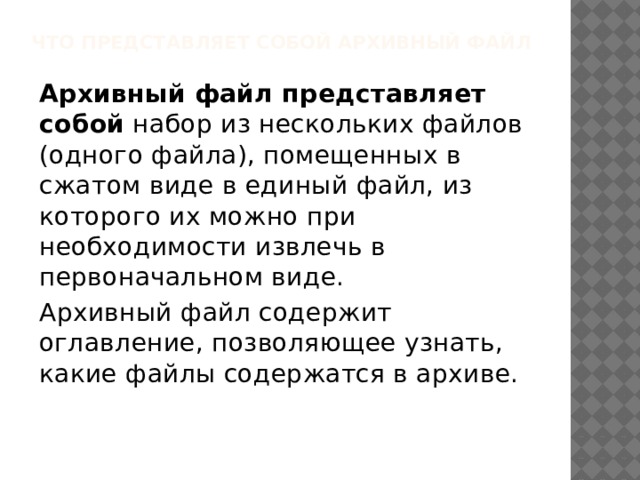 Что представляет собой архивный файл Архивный файл представляет собой набор из нескольких файлов (одного файла), помещенных в сжатом виде в единый файл, из которого их можно при необходимости извлечь в первоначальном виде. Архивный файл содержит оглавление, позволяющее узнать, какие файлы содержатся в архиве. 