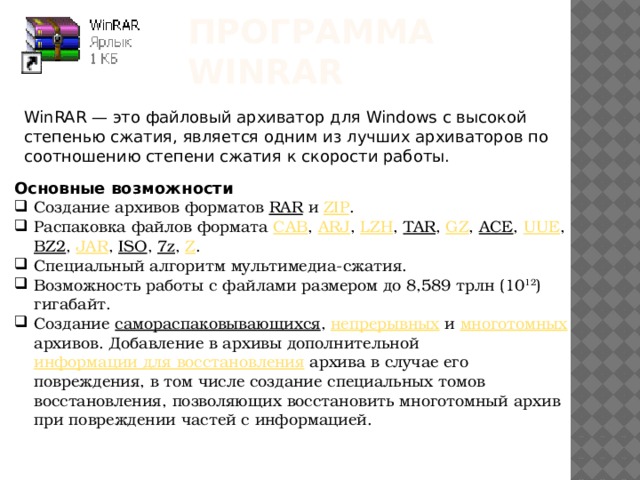 Программа WinRar WinRAR — это файловый архиватор для Windows с высокой степенью сжатия, является одним из лучших архиваторов по соотношению степени сжатия к скорости работы. Основные возможности Создание архивов форматов RAR и ZIP . Распаковка файлов формата CAB , ARJ , LZH , TAR , GZ , ACE , UUE , BZ2 , JAR , ISO , 7z , Z . Специальный алгоритм мультимедиа-сжатия. Возможность работы с файлами размером до 8,589 трлн (10 12 ) гигабайт. Создание самораспаковывающихся , непрерывных и многотомных архивов. Добавление в архивы дополнительной информации для восстановления архива в случае его повреждения, в том числе создание специальных томов восстановления, позволяющих восстановить многотомный архив при повреждении частей с информацией. 