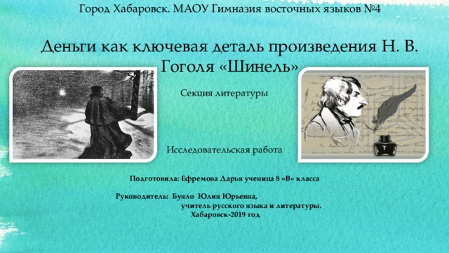    Город Хабаровск. МАОУ Гимназия восточных языков №4   Деньги как ключевая деталь произведения Н. В. Гоголя «Шинель» Секция литературы Исследовательская работа Подготовила: Ефремова Дарья ученица 8 «В» класса  Руководитель: Буяло Юлия Юрьевна, учитель русского языка и литературы.  Хабаровск-2019 год  