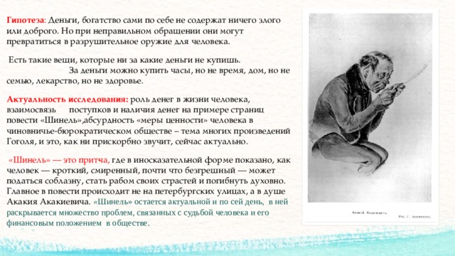 Гипотеза : Деньги, богатство сами по себе не содержат ничего злого или доброго. Но при неправильном обращении они могут превратиться в разрушительное оружие для человека.  Есть такие вещи, которые ни за какие деньги не купишь.  За деньги можно купить часы, но не время, дом, но не семью, лекарство, но не здоровье. Актуальность исследования:  роль денег в жизни человека, взаимосвязь  поступков и наличия денег на примере страниц повести «Шинель»,абсурдность «меры ценности» человека в чиновничье-бюрократическом обществе – тема многих произведений Гоголя, и это, как ни прискорбно звучит, сейчас актуально.  «Шинель» — это прит­ча, где в иносказательной форме показано, как человек — кроткий, смиренный, почти что безгрешный — может податься соблазну, стать рабом своих страстей и погибнуть духовно. Главное в повести происходит не на петербургских улицах, а в душе Акакия Акакиевича.  « Шинель» остается актуальной и по сей день, в ней раскрывается множество проблем, связанных с судьбой человека и его финансовым положением в обществе.  