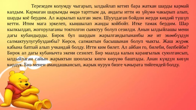  Терезеден колумду чыгарып, ылдыйлап кетип бара жаткан шарды кармай калдым. Кармаган шарымды өөдө тарттым да, андагы итти өз үйүмө чакырып алып, шарды коё бердим. Ал жарылып калган экен. Шуулдаган бойдон жерди көздөй түшүп кетти. Итим мага эркелеп, кыңшылап жанды койбойт. Итке тамак бердим. Шар кылкылдап, жогорулаганы токтолгон сыяктуу болуп сезилди. Анын ылдыйлашы мени дагы кубандырды. Бирок бул шардын жарылгандыгынанбы же ит экөөбүздүн салмактуулугубузданбы? Көрсө, салмактын басышынан болуп чыкты. Жаш жүрөк кабына батпай алып учкандай болду. Итти ким билет. Ал айбан го, билеби, билбейби? Бирок ал дагы кубанычта экени сезилет. Бир маалда калың караңгылык суюлгансып, ылдыйлаган сайын жарыктын шооласы көзгө көрүнө баштады. Анан күндүн көзүн көрдүк. Биз менен амандашкансып, жарык нурун бизге чачырата тийгендей болду.  