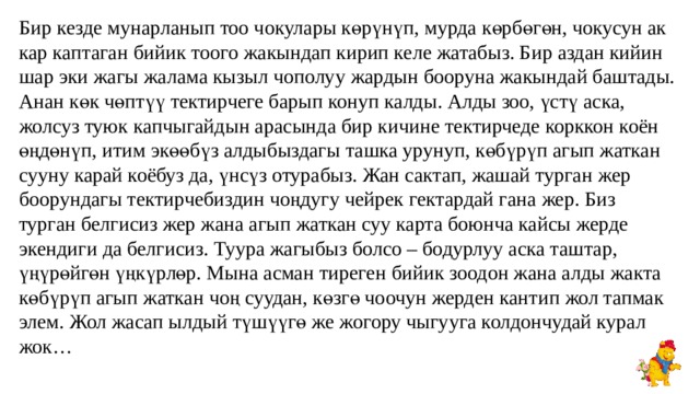 Бир кезде мунарланып тоо чокулары көрүнүп, мурда көрбөгөн, чокусун ак кар каптаган бийик тоого жакындап кирип келе жатабыз. Бир аздан кийин шар эки жагы жалама кызыл чополуу жардын бооруна жакындай баштады. Анан көк чөптүү тектирчеге барып конуп калды. Алды зоо, үстү аска, жолсуз туюк капчыгайдын арасында бир кичине тектирчеде корккон коён өңдөнүп, итим экөөбүз алдыбыздагы ташка урунуп, көбүрүп агып жаткан сууну карай коёбуз да, үнсүз отурабыз. Жан сактап, жашай турган жер боорундагы тектирчебиздин чоңдугу чейрек гектардай гана жер. Биз турган белгисиз жер жана агып жаткан суу карта боюнча кайсы жерде экендиги да белгисиз. Туура жагыбыз болсо – бодурлуу аска таштар, үңүрөйгөн үңкүрлөр. Мына асман тиреген бийик зоодон жана алды жакта көбүрүп агып жаткан чоң суудан, көзгө чоочун жерден кантип жол тапмак элем. Жол жасап ылдый түшүүгө же жогору чыгууга колдончудай курал жок… 