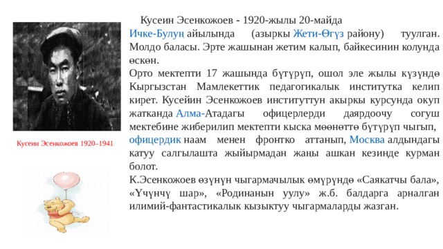  Кусеин Эсенкожоев  -  1920-жылы 20-майда  Ичке-Булуң   айылында (азыркы  Жети-Өгүз району ) туулган. Молдо баласы. Эрте жашынан жетим калып, байкесинин колунда өскөн. Орто мектепти 17 жашында бүтүрүп, ошол эле жылы күзүндө Кыргызстан Мамлекеттик педагогикалык институтка келип кирет. Кусейин Эсенкожоев институттун акыркы курсунда окуп жатканда  Алма- Ата дагы офицерлерди даярдоочу согуш мектебине жиберилип мектепти кыска мөөнөттө бүтүрүп чыгып,  офицердик  наам менен фронтко аттанып,  Москва  алдындагы катуу салгылашта жыйырмадан жаңы ашкан кезинде курман болот.  К.Эсенкожоев өзүнүн чыгармачылык өмүрүндө «Саякатчы бала», «Үчүнчү шар», «Родинанын уулу» ж.б. балдарга арналган илимий-фантастикалык кызыктуу чыгармаларды жазган. Кусеин Эсенкожоев 1920–1941 