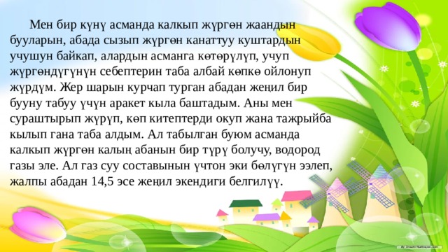  Мен бир күнү асманда калкып жүргөн жаандын бууларын, абада сызып жүргөн канаттуу куштардын учушун байкап, алардын асманга көтөрүлүп, учуп жүргөндүгүнүн себептерин таба албай көпкө ойлонуп жүрдүм. Жер шарын курчап турган абадан жеңил бир бууну табуу үчүн аракет кыла баштадым. Аны мен сураштырып жүрүп, көп китептерди окуп жана тажрыйба кылып гана таба алдым. Ал табылган буюм асманда калкып жүргөн калың абанын бир түрү болучу, водород газы эле. Ал газ суу составынын үчтон эки бөлүгүн ээлеп, жалпы абадан 14,5 эсе жеңил экендиги белгилүү. 