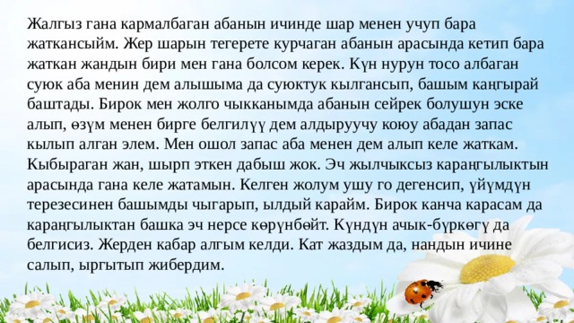 Жалгыз гана кармалбаган абанын ичинде шар менен учуп бара жаткансыйм. Жер шарын тегерете курчаган абанын арасында кетип бара жаткан жандын бири мен гана болсом керек. Күн нурун тосо албаган суюк аба менин дем алышыма да суюктук кылгансып, башым каңгырай баштады. Бирок мен жолго чыкканымда абанын сейрек болушун эске алып, өзүм менен бирге белгилүү дем алдыруучу коюу абадан запас кылып алган элем. Мен ошол запас аба менен дем алып келе жаткам. Кыбыраган жан, шырп эткен дабыш жок. Эч жылчыксыз караңгылыктын арасында гана келе жатамын. Келген жолум ушу го дегенсип, үйүмдүн терезесинен башымды чыгарып, ылдый карайм. Бирок канча карасам да караңгылыктан башка эч нерсе көрүнбөйт. Күндүн ачык-бүркөгү да белгисиз. Жерден кабар алгым келди. Кат жаздым да, нандын ичине салып, ыргытып жибердим. 