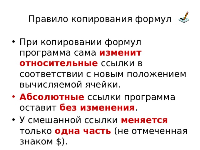 Правило копирования формул При копировании формул программа сама изменит относительные ссылки в соответствии с новым положением вычисляемой ячейки. Абсолютные ссылки программа оставит без изменения . У смешанной ссылки меняется только одна  часть (не отмеченная знаком $). 