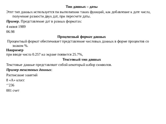 Тип данных – даты Этот тип данных используется пи выполнении таких функций, как добавление к дате числа, получение разности двух дат, при пересчете даты. Пример. Представление дат в разных форматах: 4 июня 1989 06.98 Процентный формат данных  Процентный формат обеспечивает представление числовых данных в форме процентов со знаком %. Например при вводе числа 0.257 на экране появится 25.7%, Текстовый тип данных Текстовые данные представляют собой некоторый набор символов. Пример текстовых данных : Расписание занятий 8 «А» класс ‘’ 236 001 счет 