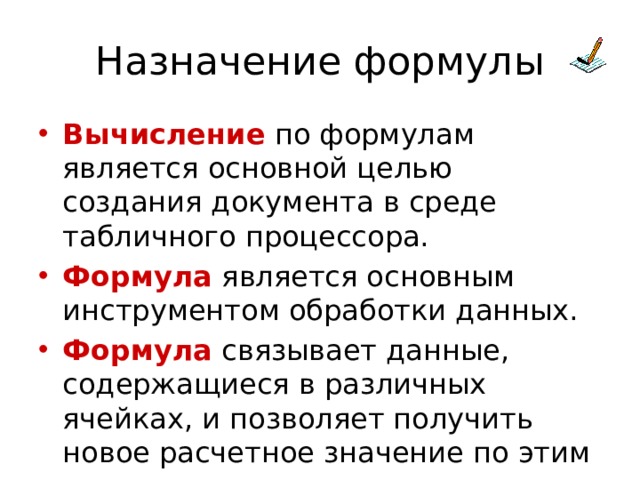 Назначение формулы Вычисление по формулам является основной целью создания документа в среде табличного процессора. Формула является основным инструментом обработки данных. Формула связывает данные, содержащиеся в различных ячейках, и позволяет получить новое расчетное значение по этим данным. 