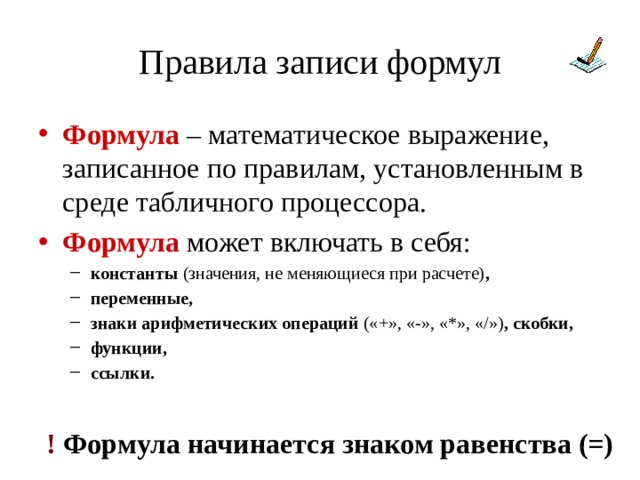 Правила записи формул Формула – математическое выражение, записанное по правилам, установленным в среде табличного процессора. Формула может включать в себя: константы (значения, не меняющиеся при расчете) , переменные, знаки арифметических операций («+», «-», «*», «/») , скобки, функции, ссылки.  константы (значения, не меняющиеся при расчете) , переменные, знаки арифметических операций («+», «-», «*», «/») , скобки, функции, ссылки.  ! Формула начинается знаком равенства (=) 