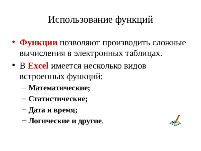 Использование функций Функции позволяют производить сложные вычисления в электронных таблицах. В Excel имеется несколько видов встроенных функций: Математические; Статистические; Дата и время; Логические и другие . Математические; Статистические; Дата и время; Логические и другие . 