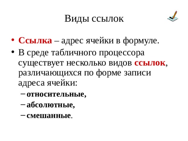 Виды ссылок Ссылка – адрес ячейки в формуле. В среде табличного процессора существует несколько видов ссылок , различающихся по форме записи адреса ячейки: относительные, абсолютные, смешанные . относительные, абсолютные, смешанные . 