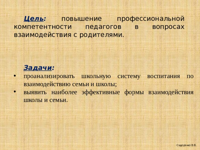  Цель :  повышение профессиональной компетентности педагогов в вопросах взаимодействия с родителями.  Задачи : проанализировать школьную систему воспитания по взаимодействию семьи и школы; выявить наиболее эффективные формы взаимодействия школы и семьи.  Сидоренко В.В. 