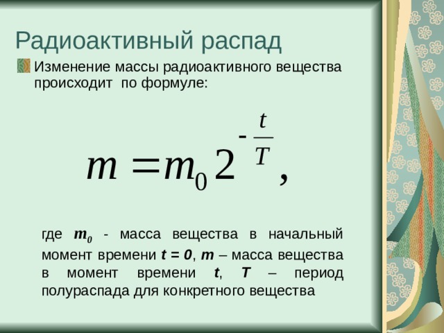 Изменение массы радиоактивного вещества происходит по формуле:  где  m 0  - масса вещества в начальный момент времени t = 0 , m – масса вещества в момент времени t , Т – период полураспада для конкретного вещества 