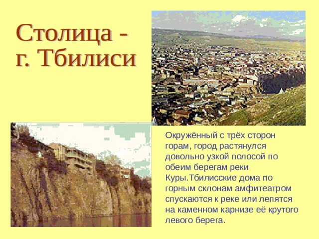 Окружённый с трёх сторон горам, город растянулся довольно узкой полосой по обеим берегам реки Куры.Тбилисские дома по горным склонам амфитеатром спускаются к реке или лепятся на каменном карнизе её крутого левого берега. 