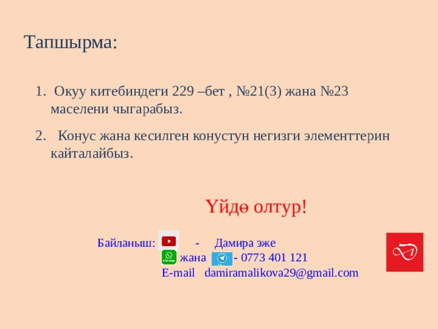 Тапшырма:  Окуу китебиндеги 229 –бет , №21(3) жана №23 маселени чыгарабыз.  Конус жана кесилген конустун негизги элементтерин кайталайбыз. Үйдө олтур! Байланыш: - Дамира эже  жана - 0773 401 121  E-mail damiramalikova29@gmail.com 