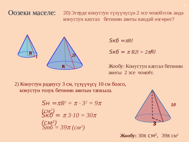 Оозеки маселе: 20) Эгерде конустун түзүүчүсүн 2 эсе чоңойтсок анда конустун каптал бетинин аянты кандай өзгөрөт? Sкб =  Rl Sкб =   R2l = 2  Rl R 2l l Жообу: Конустун каптал бетинин аянты 2 эсе чоңоёт. R 2) Конустун радиусу 3 см, түзүүчүсү 10 см болсо,  конустун толук бетинин аянтын тапкыла. Sн =  R 2 =   · 3 2 = 9  (см 2 ) 10 Sкб =   3·10 = 30  (см 2 ) 3 Sтб = 39  (см 2 ) Жообу: 30  см 2 , 39  см 2 