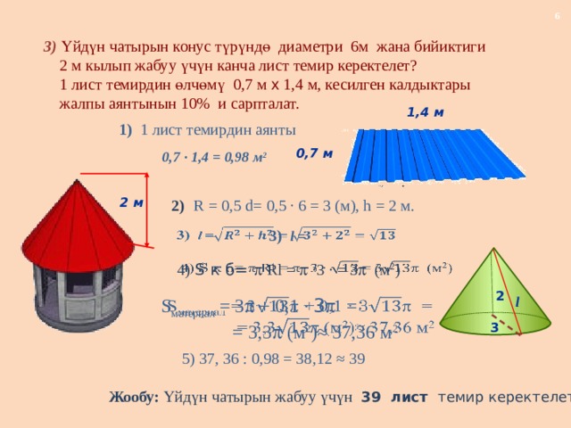 3) Үйдүн чатырын конус түрүндө диаметри 6м жана бийиктиги  2 м кылып жабуу үчүн канча лист темир керектелет?  1 лист темирдин өлчөмү 0,7 м x 1,4 м, кесилген калдыктары  жалпы аянтынын 10% и сарпталат. 1,4 м 1) 1 лист темирдин аянты 0,7 м 0,7 · 1,4 = 0,98 м 2 2 м 2)  R = 0,5 d= 0,5 · 6 = 3 (м), h = 2 м.      3) l =   4)  S к б=   Rl =   ·3 · = 3  (м 2 ) 2 l   S материал = 3  + 0,1 · 3   =  = 3,3  (м 2 )≈ 37,36 м 2 3 5) 37, 36 : 0,98 = 38,12 ≈ 39 Жообу: Үйдүн чатырын жабуу үчүн 39 лист темир керектелет. 