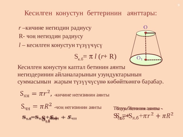 Кесилген конустун беттеринин аянттары: r – кичине негиздин радиусу   R- чоң негиздин радиусу l – кесилген конустун түзүүчүсү  S к.б =   l ( r + R)   Кесилген конустун каптал бетинин аянты негиздеринин айланаларынын узундуктарынын суммасынын жарым түзүүчүсүнө көбөйткөнгө барабар.   -кичине негизинин аянты   -чоң негизинин аянты Толук бетинин аянты -   S т.б =+    S т.б =+ 