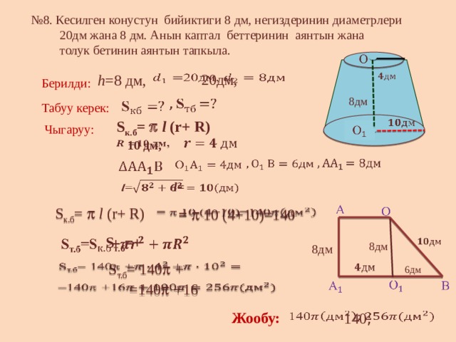 № 8. Кесилген конустун бийиктиги 8 дм, негиздеринин диаметрлери  20дм жана 8 дм. Анын каптал беттеринин аянтын жана  толук бетинин аянтын тапкыла.   20дм,      h =8 дм, Берилди: 8дм     Табуу керек:    S к.б =   l (r+ R) Чыгаруу:        10 дм,         l=      S к.б =   l (r+ R)     =  10 (4+10)=140     S т.б =+    8дм 8дм    S т.б = 140   +     6дм       =140   + 16   Жообу: 140 ;    