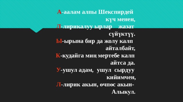 А -аалам алпы Шекспирдей  күч менен,  Л -лирикалуу ырлар жазат  сүйүктүү.  Ы -ырына бир да жолу калп  айталбайт,  К -кудайга миң мертебе калп  айтса да.  У -ушул адам, ушул сырдуу  кийимчен,  Л -лирик акын, өчпөс акын-  Алыкул. 