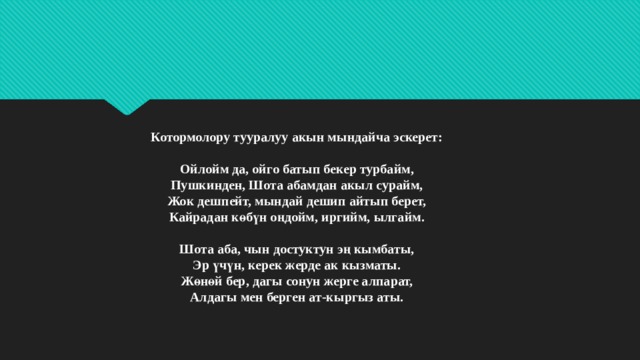 Котормолору тууралуу акын мындайча эскерет:   Ойлойм да, ойго батып бекер турбайм,  Пушкинден, Шота абамдан акыл сурайм,  Жок дешпейт, мындай дешип айтып берет,  Кайрадан көбүн оңдойм, иргийм, ылгайм.   Шота аба, чын достуктун эң кымбаты,  Эр үчүн, керек жерде ак кызматы.  Жөнөй бер, дагы сонун жерге алпарат,  Алдагы мен берген ат-кыргыз аты.   