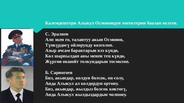 Калемдештери Алыкул Осмоновдун эмгектерин баалап келген.   С. Эралиев  Алп экен го, талантуу акын Осмонов,  Түпкүрдөгү ойлоруңду козголоп.  Азыр ачсам барактарын кээ күндө,  Көл шарпылдап аны менен тең күндө,  Жүргөн окшойт толкундарын тосмолоп.   Б. Сарногоев  Биз, акындар, колдун болсок, оң-солу,  Анда Алыкул ал колдордун ортону.  Биз, акындар, жылдыз болсок көктөгү,  Анда Алыкул жылдыздардын чолпону.   