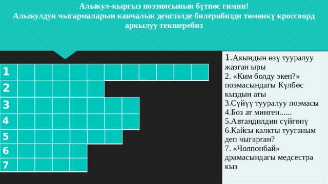 Алыкул-кыргыз поэзиясынын бүтпөс гимни!  Алыкулдун чыгармаларын канчалык деңгээлде билерибизди төмөнкү кроссворд аркылуу текшеребиз                  1. Акындын өзү тууралуу жазган ыры 2. «Ким болду экен?» поэмасындагы Күлбөс кыздын аты 3.Сүйүү тууралуу поэмасы 4.Боз ат минген...... 5.Автандилдин сүйгөнү 6.Кайсы калкты тууганым деп чыгарган? 7. «Чолпонбай» драмасындагы медсестра кыз 1 2 3 4 5 6 7 