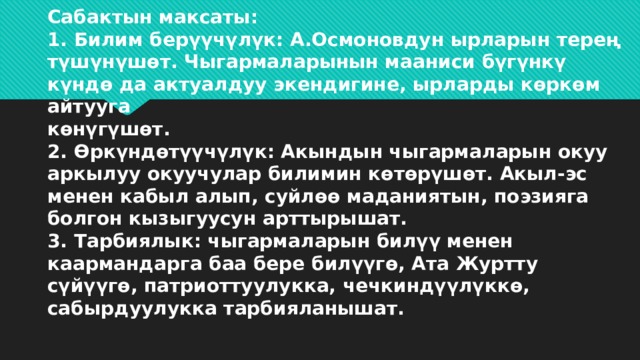 Сабактын максаты:  1. Билим берүүчүлүк: А.Осмоновдун ырларын терең түшүнүшөт. Чыгармаларынын мааниси бүгүнкү күндө да актуалдуу экендигине, ырларды көркөм айтууга  көнүгүшөт.  2. Өркүндөтүүчүлүк: Акындын чыгармаларын окуу аркылуу окуучулар билимин көтөрүшөт. Акыл-эс менен кабыл алып, суйлөө маданиятын, поэзияга болгон кызыгуусун арттырышат.  3. Тарбиялык: чыгармаларын билүү менен каармандарга баа бере билүүгө, Ата Журтту сүйүүгө, патриоттуулукка, чечкиндүүлүккө, сабырдуулукка тарбияланышат. 