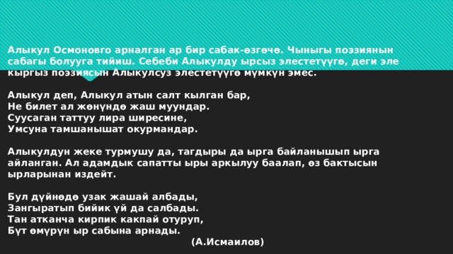 Алыкул Осмоновго арналган ар бир сабак-өзгөчө. Чыныгы поэзиянын сабагы болууга тийиш. Себеби Алыкулду ырсыз элестетүүгө, деги эле кыргыз поэзиясын Алыкулсуз элестетүүгө мүмкүн эмес.   Алыкул деп, Алыкул атын салт кылган бар,  Не билет ал жөнүндө жаш муундар.  Суусаган таттуу лира ширесине,  Умсуна тамшанышат окурмандар.   Алыкулдун жеке турмушу да, тагдыры да ырга байланышып ырга айланган. Ал адамдык сапатты ыры аркылуу баалап, өз бактысын ырларынан издейт.   Бул дүйнөдө узак жашай албады,  Зангыратып бийик үй да салбады.  Тан атканча кирпик какпай отуруп,  Бүт өмүрүн ыр сабына арнады.  (А.Исмаилов) 