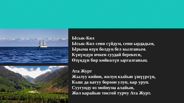 Ысык-Көл  Ысык-Көл сени сүйдум, сени ырдадым,  Ырыма өзүң болдуң бел кылганым.  Күнүмдүн ичкен суудай берекеси,  Өзүңдүн бир көйколүп ыргалганың.   Ата Журт  Жылуу кийин, жолуң кыйын үшүүрсүң,  Кыш да катуу бороон улуп, кар уруп.  Суугуңду өз мойнума алайын,  Жол карайын токтой турчу Ата Журт.   