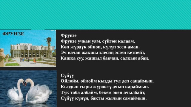 Фрунзе  Фрунзе учкан уям, сүйгөн калаам,  Көп жүрдүк ойноп, күлүп эсен-аман.  Эч качан жакшы элесиң эстен кетпейт,  Кашка суу, жашыл бакчаң, салкын абаң.    Сүйүү  Ойлойм, ойлойм кызды гул деп санаймын,  Кыздын сыры жүрөктү ачып караймын.  Түк таба албайм, бекем экен ачылбайт,  Сүйүү күнүн, бакты жылын самаймын.   