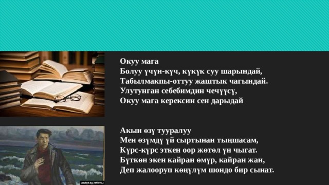 Окуу мага  Болуу үчүн-күч, күкүк суу шарындай,  Табылмакпы-оттуу жаштык чагындай.  Улутунган себебимдин чечүүсү,  Окуу мага керексин сен дарыдай    Акын өзү тууралуу  Мен өзүмдү үй сыртынан тыңшасам,  Күрс-күрс эткен оор жөтөл үн чыгат.  Бүткөн экен кайран өмүр, кайран жан,  Деп жалооруп көңүлүм шондо бир сынат.   