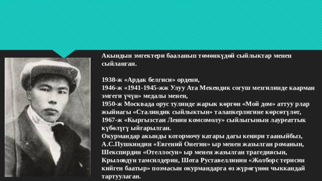 Акындын эмгектери бааланып төмөнкүдөй сыйлыктар менен сыйланган.   1938-ж «Ардак белгиси» ордени,  1946-ж «1941-1945-жж Улуу Ата Мекендик согуш мезгилинде каарман эмгеги үчүн» медалы менен,  1950-ж Москвада орус тулинде жарык көргөн «Мой дом» аттуу рлар жыйнагы «Сталиндик сыйлыктын» талапкерлигине көрсөтүлөт,  1967-ж «Кыргызстан Ленин комсомолу» сыйлыгынын лауреаттык күбөлүгү ыйгарылган.  Окурмандар акынды котормочу катары дагы кеңири тааныйбыз, А.С.Пушкиндин «Евгений Онегин» ыр менен жазылган романын, Шекспирдин «Отеллосун» ыр менен жазылган трагедиясын, Крыловдун тамсилдерин, Шота Руставеллинин «Жолборс терисин кийген баатыр» поэмасын окурмандарга өз жүрөгүнөн чыккандай тартуулаган. 