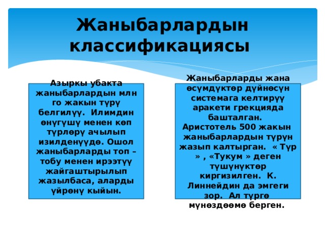 Жаныбарлардын классификациясы Азыркы убакта жаныбарлардын млн го жакын түрү белгилүү. Илимдин өнүгүшү менен көп түрлөрү ачылып изилденүүдө. Ошол жаныбарларды топ – тобу менен ирээтүү жайгаштырылып жазылбаса, аларды үйрөнү кыйын. Жаныбарларды жана өсүмдүктөр дүйнөсүн системага келтирүү аракети грекцияда башталган. Аристотель 500 жакын жаныбарлардын түрүн жазып калтырган. « Түр » , «Тукум » деген түшүнүктөр киргизилген. К. Линнейдин да эмгеги зор. Ал түргө мүнөздөөмө берген. 