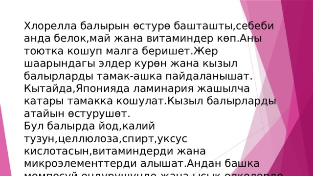 Хлорелла балырын ѳстурѳ башташты,себеби анда белок,май жана витаминдер кѳп.Аны тоютка кошуп малга беришет.Жер шаарындагы элдер курѳн жана кызыл балырларды тамак-ашка пайдаланышат. Кытайда,Японияда ламинария жашылча катары тамакка кошулат.Кызыл балырларды атайын ѳстурушѳт. Бул балырда йод,калий тузун,целлюлоза,спирт,уксус кислотасын,витаминдерди жана микроэлементтерди алышат.Андан башка момпосуй ѳндурушундѳ жана ысык ѳлкѳлѳрдѳ этти,балыкты убактылуу ороп коюш учун пайдаланышат. 