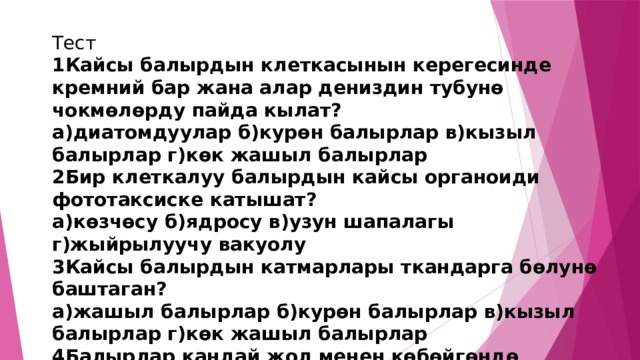 Тест 1Кайсы балырдын клеткасынын керегесинде кремний бар жана алар дениздин  тубун ѳ чокмѳлѳрду пайда кылат? а)диатомдуулар б)курѳн балырлар в)кызыл балырлар г)кѳк жашыл балырлар 2Бир клеткалуу балырдын кайсы органоиди фототаксиске катышат? а)кѳзчѳсу б)ядросу в)узун шапалагы г)жыйрылуучу вакуолу 3Кайсы балырдын катмарлары ткандарга бѳлунѳ баштаган? а)жашыл балырлар б)курѳн балырлар в)кызыл балырлар г)кѳк жашыл балырлар 4Балырлар кандай жол менен кѳбѳйгѳндѳ зооспораларды п.к? а)жыныстуу б)вегетативдуу в)жыныссыз г)коньгация 