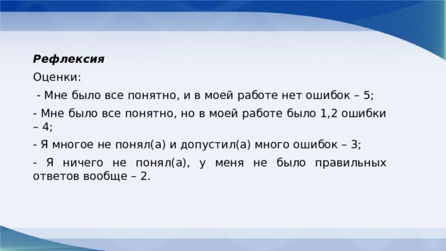 Рефлексия Оценки:  - Мне было все понятно, и в моей работе нет ошибок – 5; - Мне было все понятно, но в моей работе было 1,2 ошибки – 4; - Я многое не понял(а) и допустил(а) много ошибок – 3; - Я ничего не понял(а), у меня не было правильных ответов вообще – 2. 