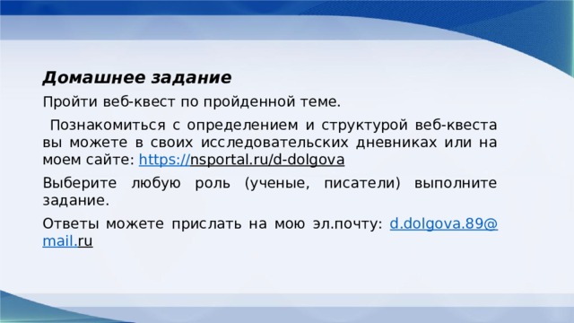 Домашнее задание Пройти веб-квест по пройденной теме.  Познакомиться с определением и структурой веб-квеста вы можете в своих исследовательских дневниках или на моем сайте: https:// nsportal.ru/d-dolgova  Выберите любую роль (ученые, писатели) выполните задание. Ответы можете прислать на мою эл.почту: d . dolgova .89@ mail . ru  