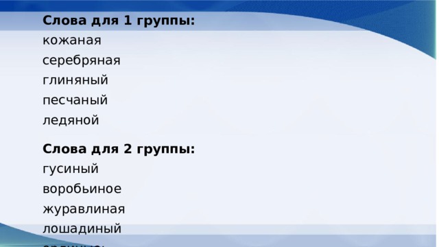 Слова для 1 группы: кожаная серебряная глиняный песчаный ледяной Слова для 2 группы: гусиный воробьиное журавлиная лошадиный орлиные; Слова для 3 группы: сонный законный конный длинная туманный Слова для 4 группы: клюквенный информационный искусственный революционный соломенный 