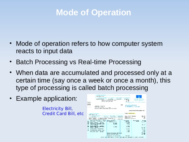 Mode of Operation Mode of operation refers to how computer system reacts to input data Batch Processing vs Real-time Processing When data are accumulated and processed only at a certain time (say once a week or once a month), this type of processing is called batch processing Example application: Electricity Bill, Credit Card Bill, etc 