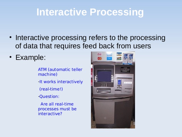 Interactive Processing Interactive processing refers to the processing of data that requires feed back from users Example: ATM (automatic teller machine) It works interactively  (real-time!) Question:  Are all real-time processes must be interactive? 