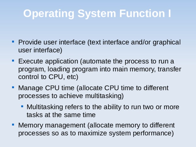 Operating System Function I Provide user interface (text interface and/or graphical user interface) Execute application (automate the process to run a program, loading program into main memory, transfer control to CPU, etc) Manage CPU time (allocate CPU time to different processes to achieve multitasking) Multitasking refers to the ability to run two or more tasks at the same time Multitasking refers to the ability to run two or more tasks at the same time Memory management (allocate memory to different processes so as to maximize system performance)  