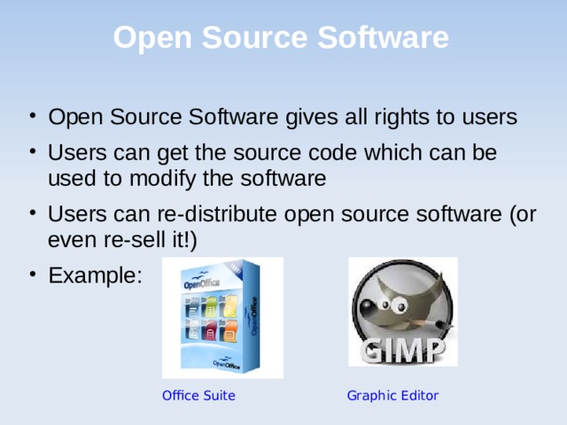 Open Source Software Open Source Software gives all rights to users Users can get the source code which can be used to modify the software Users can re-distribute open source software (or even re-sell it!) Example: Office Suite      Graphic Editor 