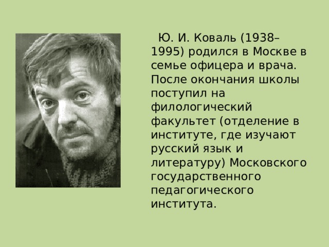 Ю. И. Коваль (1938–1995) родился в Москве в семье офицера и врача. После окончания школы поступил на филологический факультет (отделение в институте, где изучают русский язык и литературу) Московского государственного педагогического института.