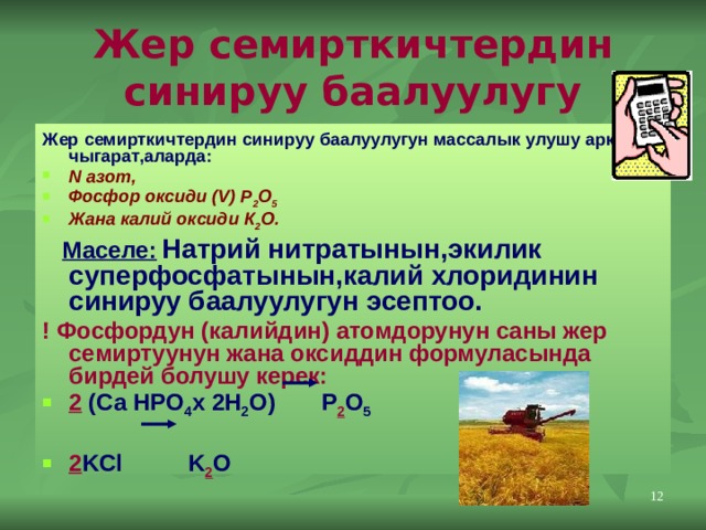 Жер семирткичтердин синируу баалуулугу Жер семирткичтердин синируу баалуулугун массалык улушу аркылуу чыгарат,аларда: N азот, Фосфор оксиди (V) Р 2 О 5  Жана калий оксиди К 2 О.  Маселе:  Натрий нитратынын,экилик суперфосфатынын,калий хлоридинин синируу баалуулугун эсептоо. ! Фосфордун (калийдин) атомдорунун саны жер семиртуунун жана оксиддин формуласында бирдей болушу керек: 2 (Са HPO 4 x 2H 2 O) P 2 O 5  2 KCl K 2 O  11 