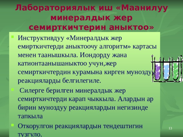 Лабораториялык иш «Маанилуу минералдык жер семирткичтерин аныктоо» Инструктивдуу «Минералдык жер емирткичтерди аныктоочу алгоритм» картасы менен таанышкыла. Иондорду жана катионтаанышаныктоо учун,жер семирткичтердин курамына кирген муноздуу реакцияларды белгилегиле.  Силерге берилген минералдык жер семирткичтерди карап чыккыла. Алардын ар бирин муноздуу реакциялардын негизинде тапкыла Откорулгон реакциялардын тендештигин тузгуло. 11 