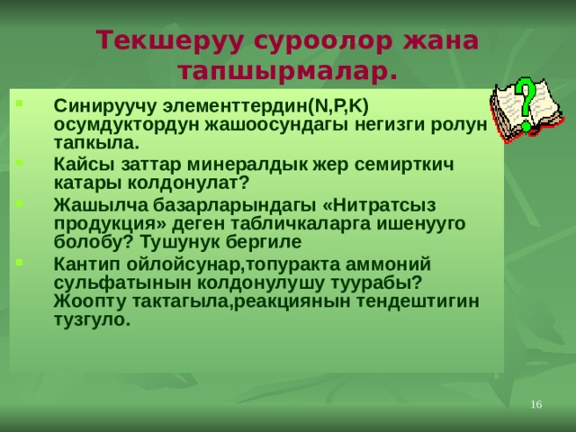 Текшеруу суроолор жана тапшырмалар. Синируучу элементтердин(N,P,K) осумдуктордун жашоосундагы негизги ролун тапкыла. Кайсы заттар минералдык жер семирткич катары колдонулат? Жашылча базарларындагы «Нитратсыз продукция» деген табличкаларга ишенууго болобу? Тушунук бергиле Кантип ойлойсунар,топуракта аммоний сульфатынын колдонулушу туурабы? Жоопту тактагыла,реакциянын тендештигин тузгуло. 11 
